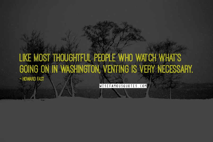Howard Fast Quotes: Like most thoughtful people who watch what's going on in Washington, venting is very necessary.