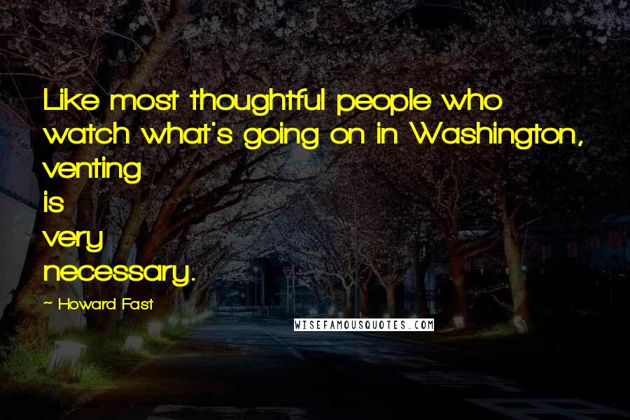 Howard Fast Quotes: Like most thoughtful people who watch what's going on in Washington, venting is very necessary.