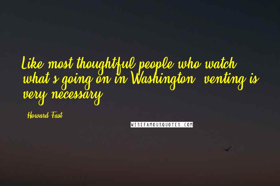 Howard Fast Quotes: Like most thoughtful people who watch what's going on in Washington, venting is very necessary.