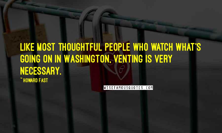 Howard Fast Quotes: Like most thoughtful people who watch what's going on in Washington, venting is very necessary.