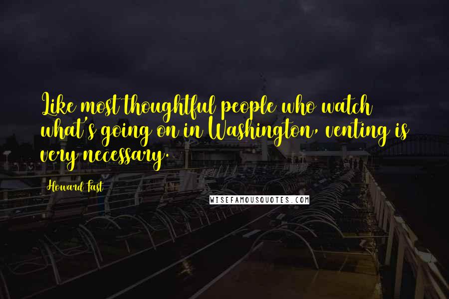 Howard Fast Quotes: Like most thoughtful people who watch what's going on in Washington, venting is very necessary.