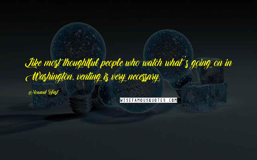 Howard Fast Quotes: Like most thoughtful people who watch what's going on in Washington, venting is very necessary.