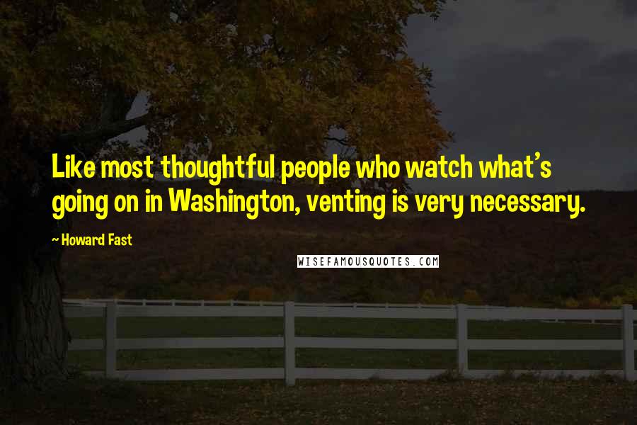 Howard Fast Quotes: Like most thoughtful people who watch what's going on in Washington, venting is very necessary.