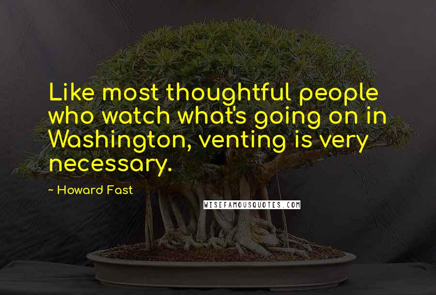 Howard Fast Quotes: Like most thoughtful people who watch what's going on in Washington, venting is very necessary.