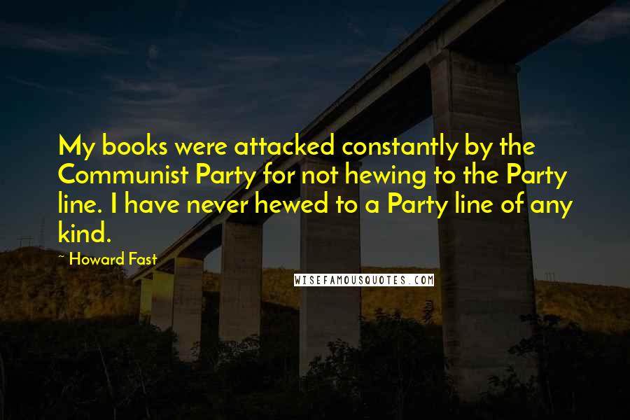 Howard Fast Quotes: My books were attacked constantly by the Communist Party for not hewing to the Party line. I have never hewed to a Party line of any kind.