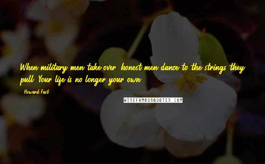 Howard Fast Quotes: When military men take over, honest men dance to the strings they pull. Your life is no longer your own.