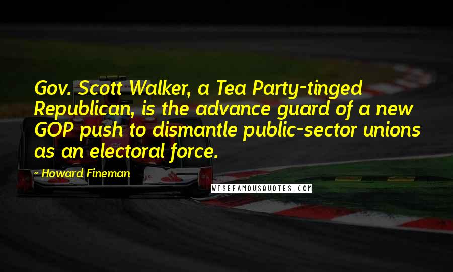 Howard Fineman Quotes: Gov. Scott Walker, a Tea Party-tinged Republican, is the advance guard of a new GOP push to dismantle public-sector unions as an electoral force.