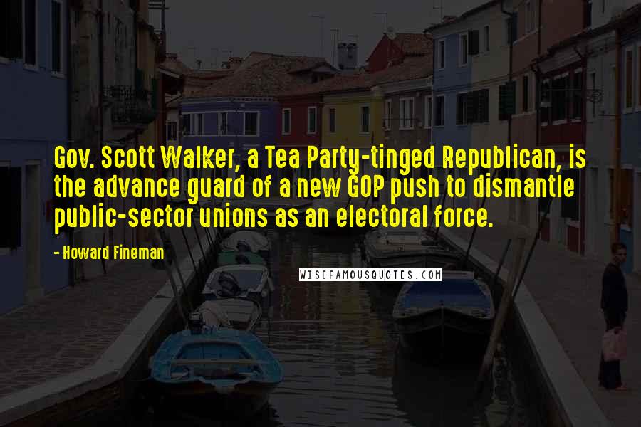 Howard Fineman Quotes: Gov. Scott Walker, a Tea Party-tinged Republican, is the advance guard of a new GOP push to dismantle public-sector unions as an electoral force.