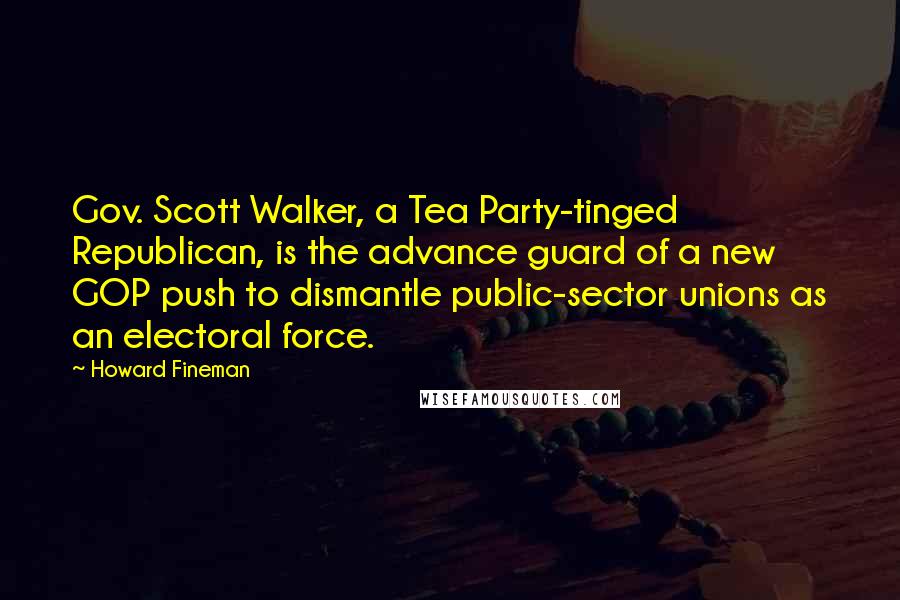 Howard Fineman Quotes: Gov. Scott Walker, a Tea Party-tinged Republican, is the advance guard of a new GOP push to dismantle public-sector unions as an electoral force.