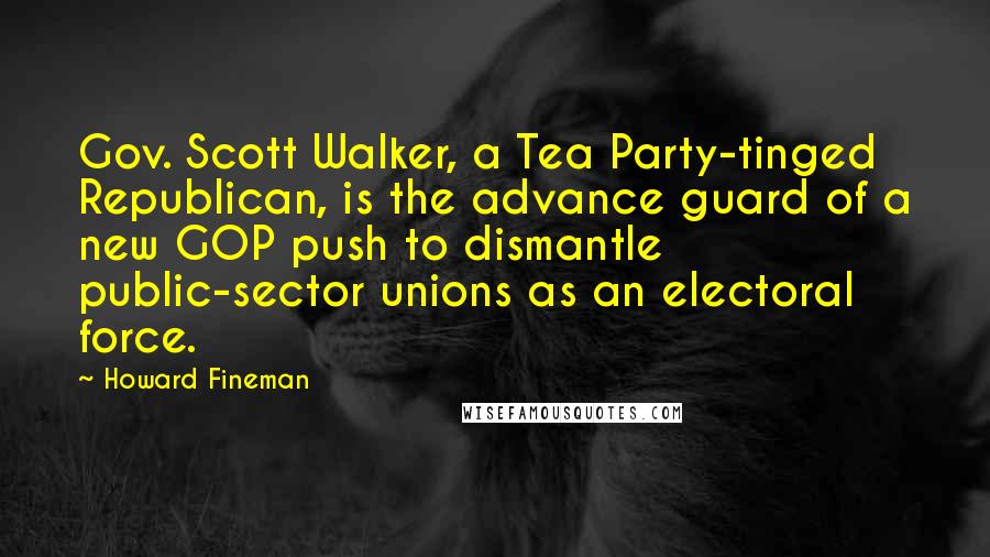 Howard Fineman Quotes: Gov. Scott Walker, a Tea Party-tinged Republican, is the advance guard of a new GOP push to dismantle public-sector unions as an electoral force.