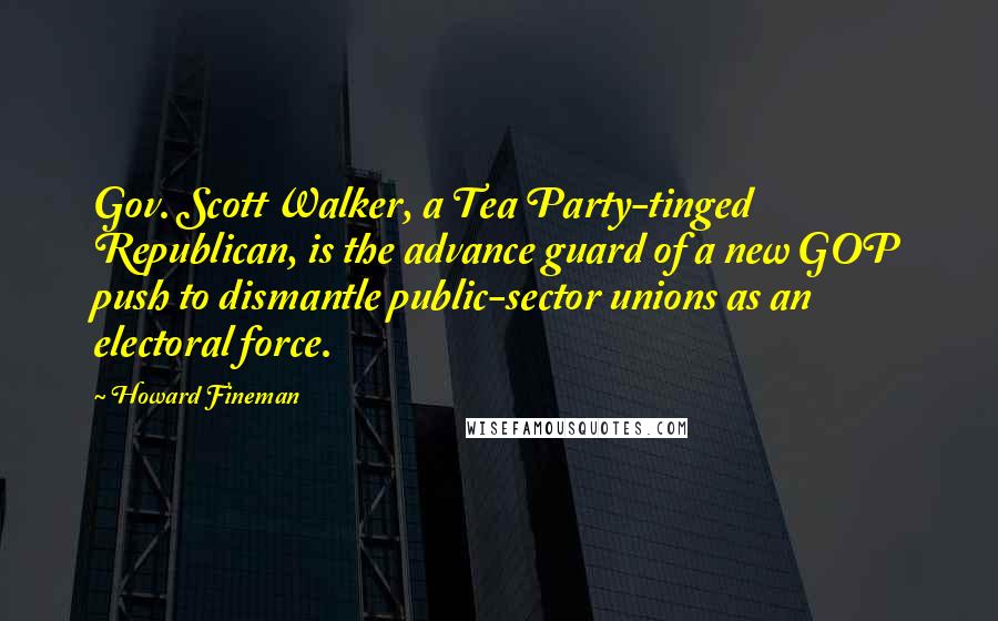 Howard Fineman Quotes: Gov. Scott Walker, a Tea Party-tinged Republican, is the advance guard of a new GOP push to dismantle public-sector unions as an electoral force.