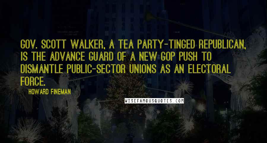 Howard Fineman Quotes: Gov. Scott Walker, a Tea Party-tinged Republican, is the advance guard of a new GOP push to dismantle public-sector unions as an electoral force.