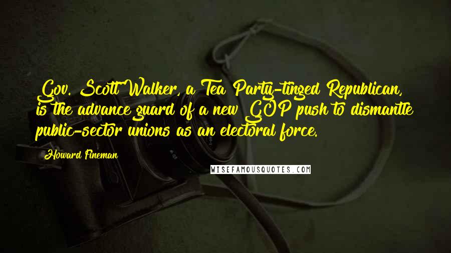 Howard Fineman Quotes: Gov. Scott Walker, a Tea Party-tinged Republican, is the advance guard of a new GOP push to dismantle public-sector unions as an electoral force.