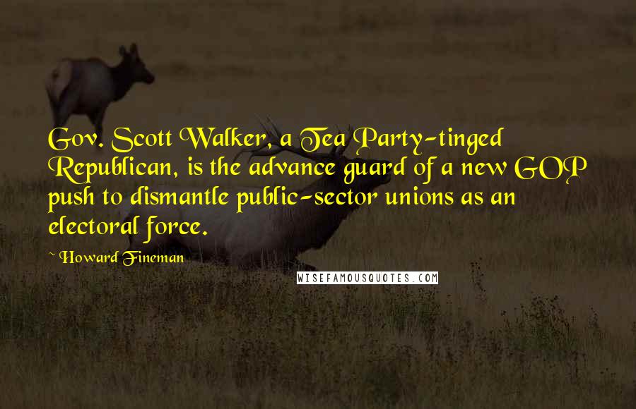 Howard Fineman Quotes: Gov. Scott Walker, a Tea Party-tinged Republican, is the advance guard of a new GOP push to dismantle public-sector unions as an electoral force.