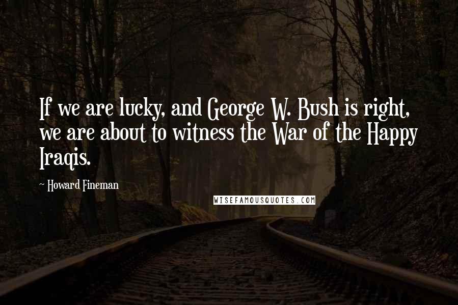 Howard Fineman Quotes: If we are lucky, and George W. Bush is right, we are about to witness the War of the Happy Iraqis.