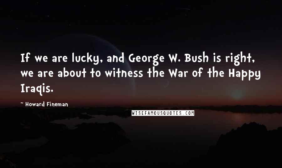 Howard Fineman Quotes: If we are lucky, and George W. Bush is right, we are about to witness the War of the Happy Iraqis.