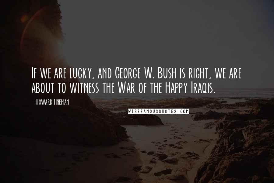 Howard Fineman Quotes: If we are lucky, and George W. Bush is right, we are about to witness the War of the Happy Iraqis.