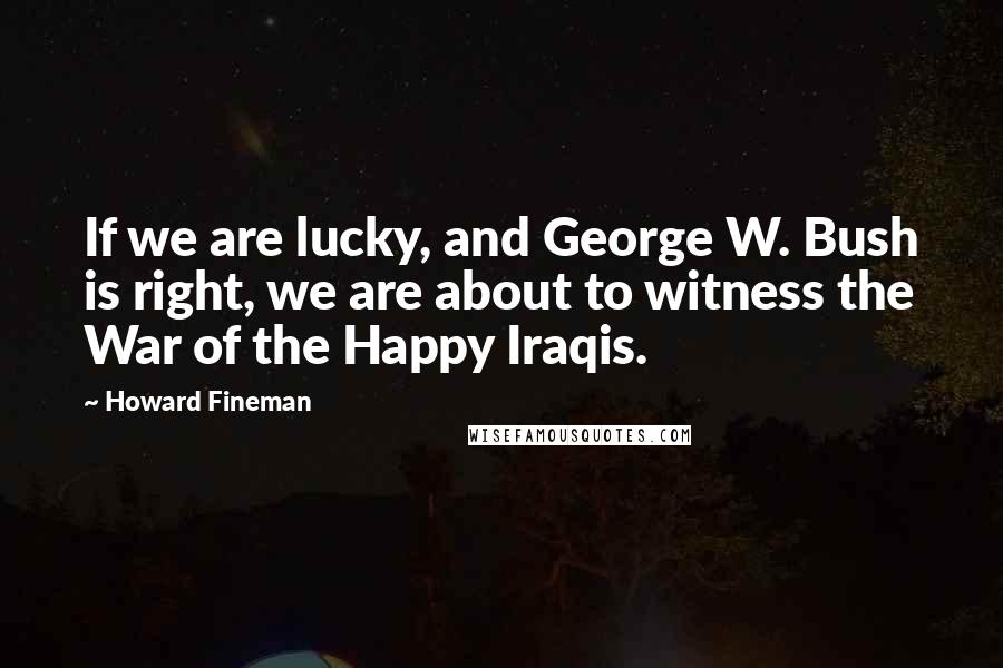 Howard Fineman Quotes: If we are lucky, and George W. Bush is right, we are about to witness the War of the Happy Iraqis.