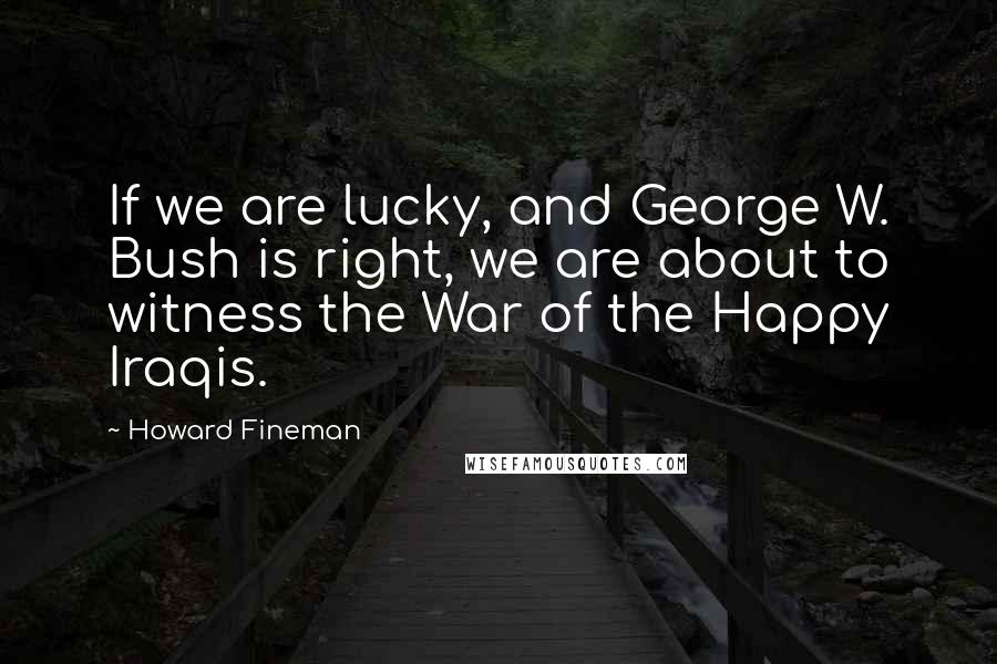 Howard Fineman Quotes: If we are lucky, and George W. Bush is right, we are about to witness the War of the Happy Iraqis.