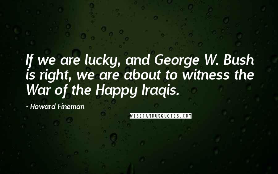 Howard Fineman Quotes: If we are lucky, and George W. Bush is right, we are about to witness the War of the Happy Iraqis.