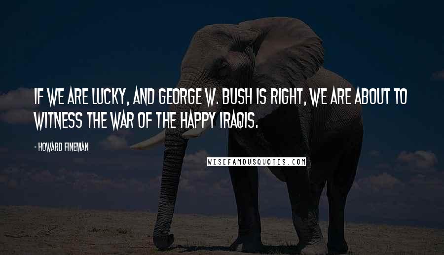 Howard Fineman Quotes: If we are lucky, and George W. Bush is right, we are about to witness the War of the Happy Iraqis.