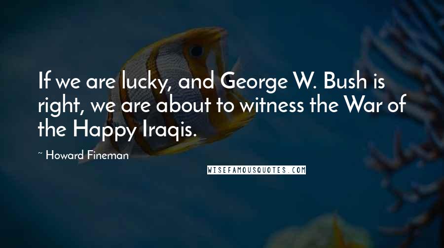 Howard Fineman Quotes: If we are lucky, and George W. Bush is right, we are about to witness the War of the Happy Iraqis.