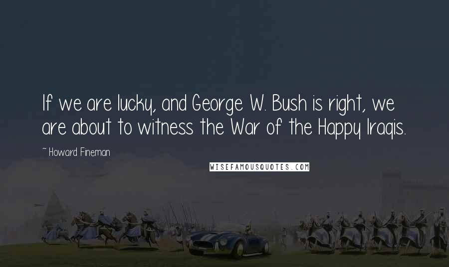 Howard Fineman Quotes: If we are lucky, and George W. Bush is right, we are about to witness the War of the Happy Iraqis.