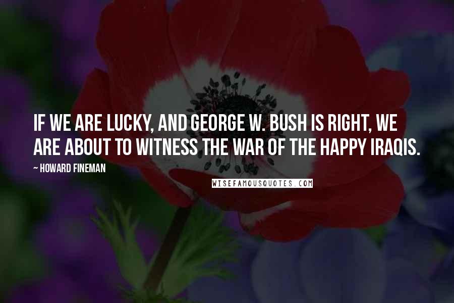 Howard Fineman Quotes: If we are lucky, and George W. Bush is right, we are about to witness the War of the Happy Iraqis.