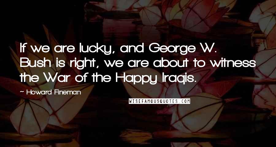 Howard Fineman Quotes: If we are lucky, and George W. Bush is right, we are about to witness the War of the Happy Iraqis.