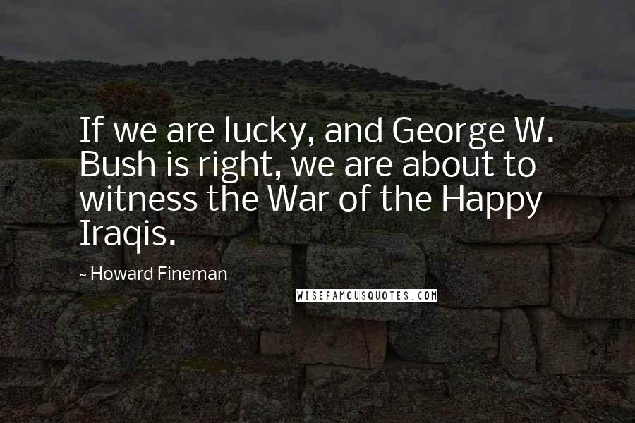 Howard Fineman Quotes: If we are lucky, and George W. Bush is right, we are about to witness the War of the Happy Iraqis.