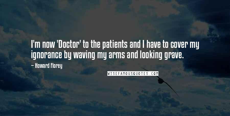 Howard Florey Quotes: I'm now 'Doctor' to the patients and I have to cover my ignorance by waving my arms and looking grave.