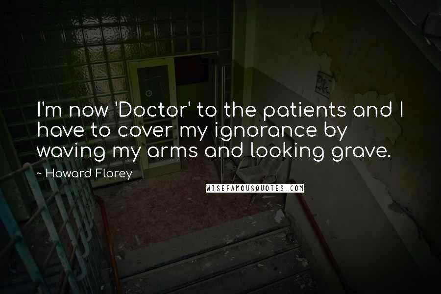 Howard Florey Quotes: I'm now 'Doctor' to the patients and I have to cover my ignorance by waving my arms and looking grave.