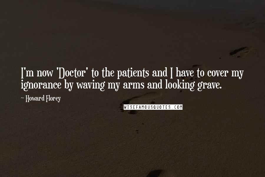Howard Florey Quotes: I'm now 'Doctor' to the patients and I have to cover my ignorance by waving my arms and looking grave.