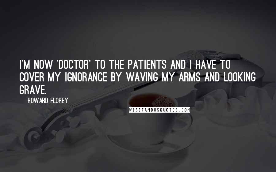 Howard Florey Quotes: I'm now 'Doctor' to the patients and I have to cover my ignorance by waving my arms and looking grave.