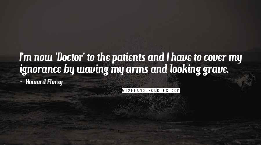 Howard Florey Quotes: I'm now 'Doctor' to the patients and I have to cover my ignorance by waving my arms and looking grave.