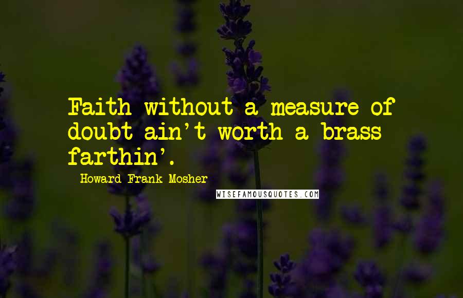 Howard Frank Mosher Quotes: Faith without a measure of doubt ain't worth a brass farthin'.