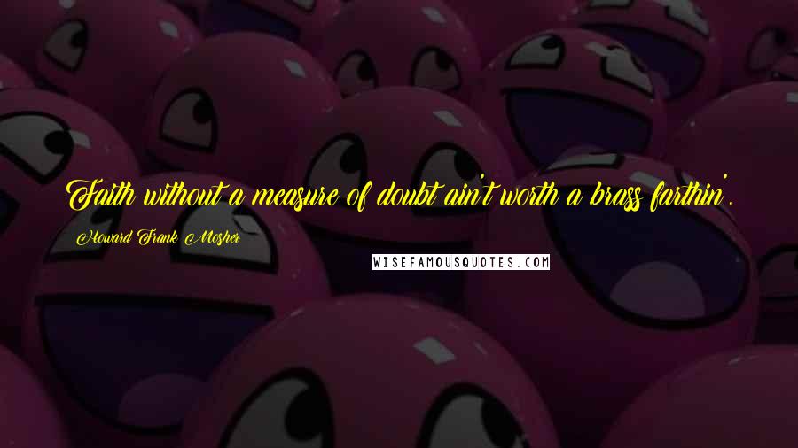 Howard Frank Mosher Quotes: Faith without a measure of doubt ain't worth a brass farthin'.