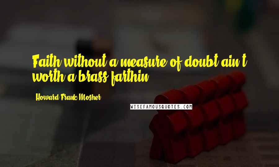 Howard Frank Mosher Quotes: Faith without a measure of doubt ain't worth a brass farthin'.