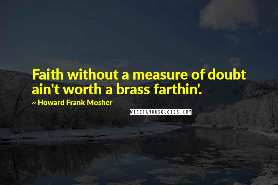 Howard Frank Mosher Quotes: Faith without a measure of doubt ain't worth a brass farthin'.