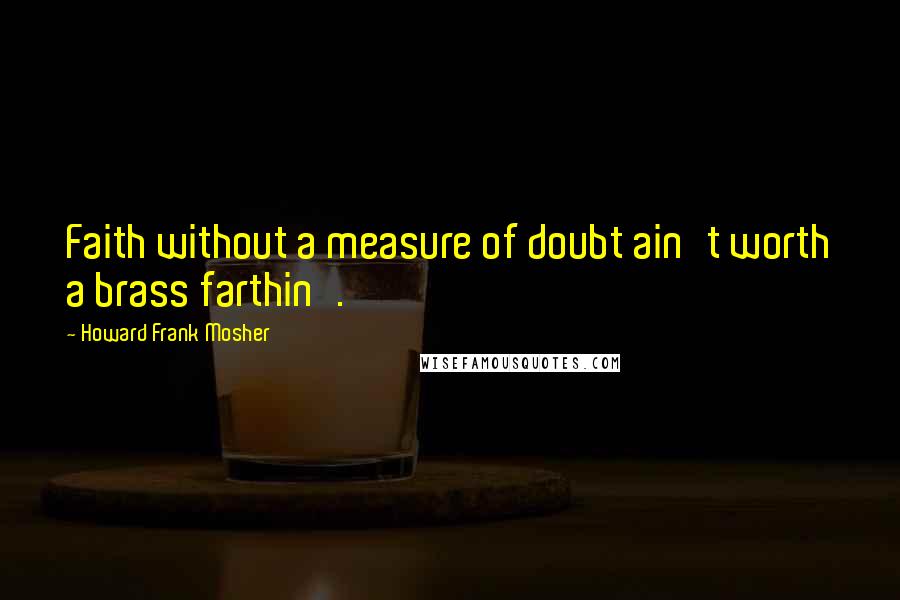 Howard Frank Mosher Quotes: Faith without a measure of doubt ain't worth a brass farthin'.