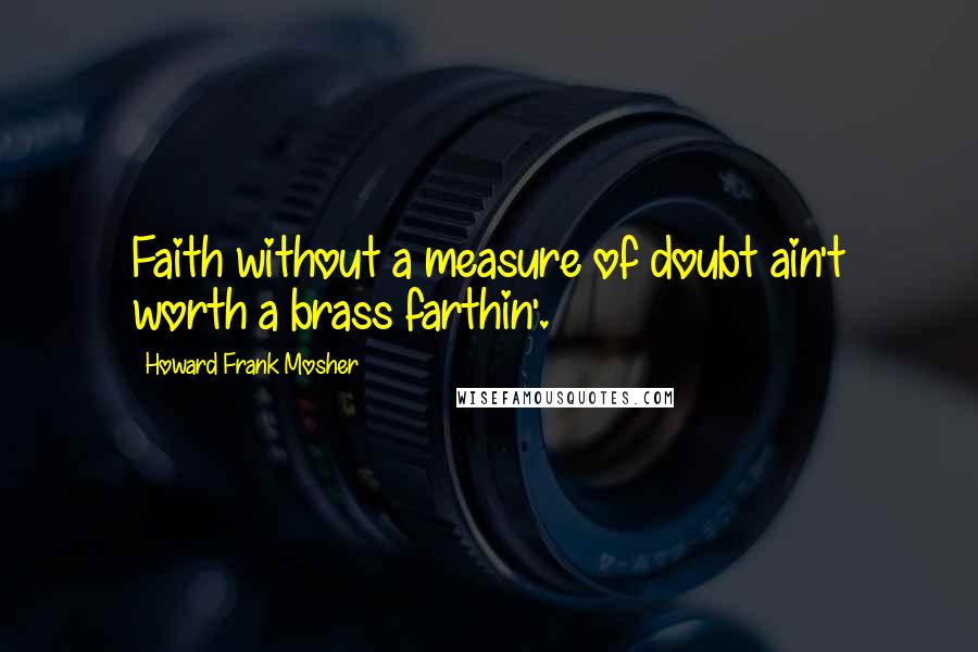 Howard Frank Mosher Quotes: Faith without a measure of doubt ain't worth a brass farthin'.