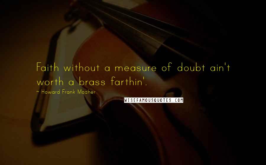 Howard Frank Mosher Quotes: Faith without a measure of doubt ain't worth a brass farthin'.