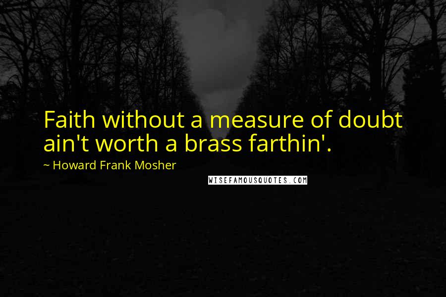 Howard Frank Mosher Quotes: Faith without a measure of doubt ain't worth a brass farthin'.