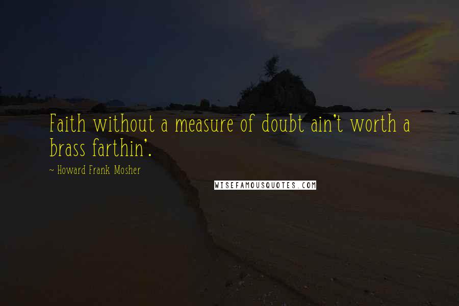 Howard Frank Mosher Quotes: Faith without a measure of doubt ain't worth a brass farthin'.