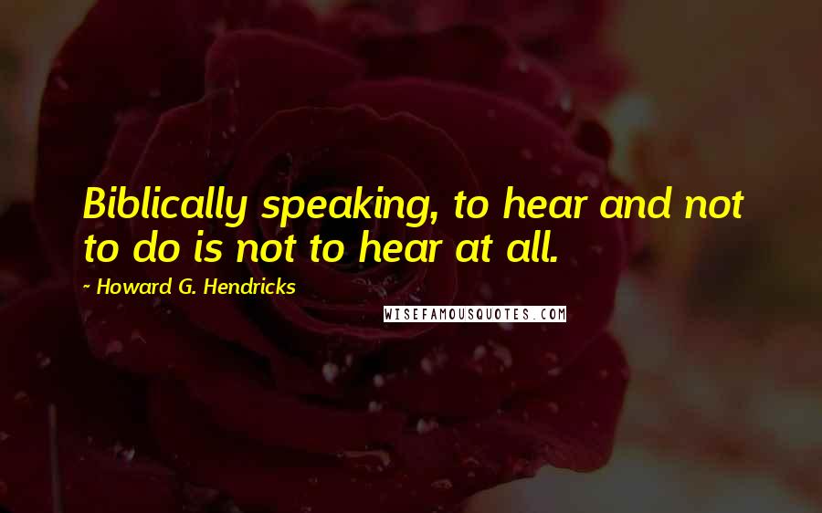 Howard G. Hendricks Quotes: Biblically speaking, to hear and not to do is not to hear at all.
