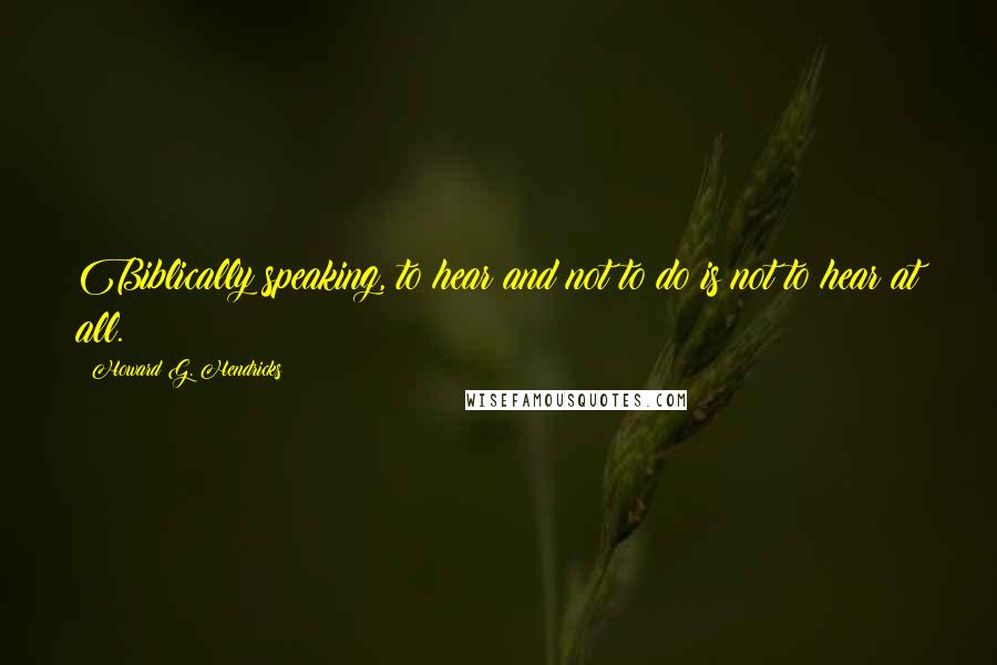 Howard G. Hendricks Quotes: Biblically speaking, to hear and not to do is not to hear at all.