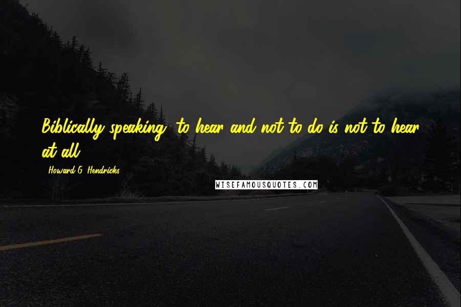 Howard G. Hendricks Quotes: Biblically speaking, to hear and not to do is not to hear at all.