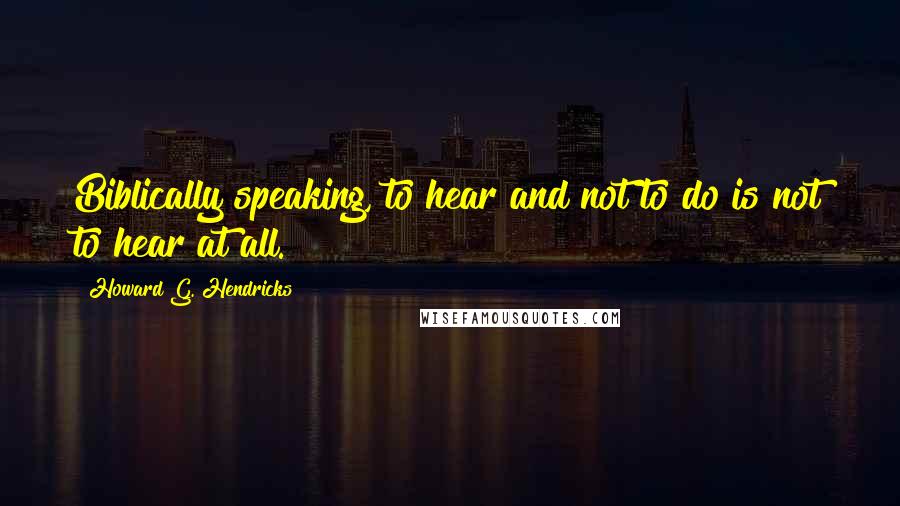 Howard G. Hendricks Quotes: Biblically speaking, to hear and not to do is not to hear at all.