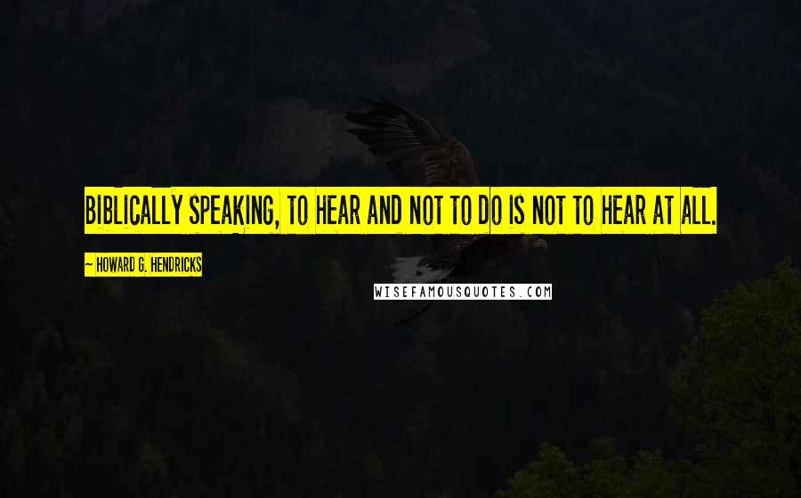 Howard G. Hendricks Quotes: Biblically speaking, to hear and not to do is not to hear at all.