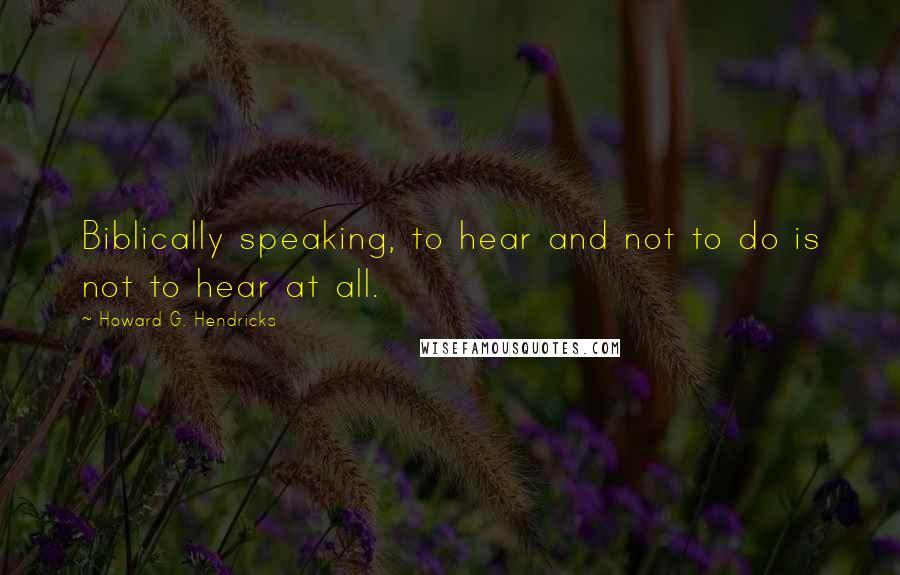 Howard G. Hendricks Quotes: Biblically speaking, to hear and not to do is not to hear at all.